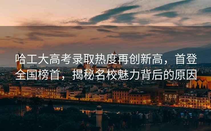 哈工大高考錄取熱度再創新高，首登全國榜首，揭秘名校魅力背后的原因