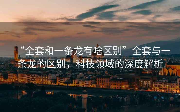 “全套和一條龍有啥區別”全套與一條龍的區別，科技領域的深度解析