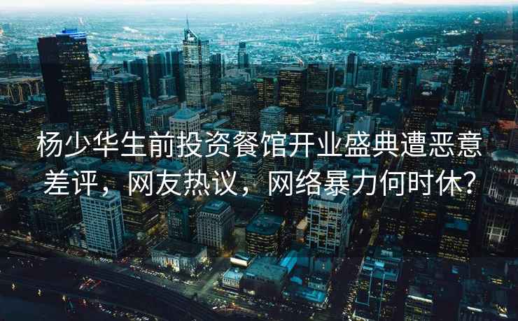 楊少華生前投資餐館開業盛典遭惡意差評，網友熱議，網絡暴力何時休？