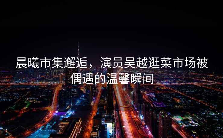 晨曦市集邂逅，演員吳越逛菜市場被偶遇的溫馨瞬間