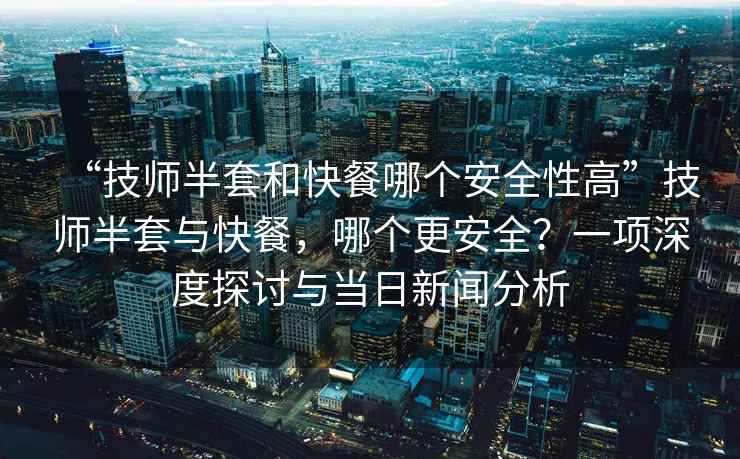 “技師半套和快餐哪個安全性高”技師半套與快餐，哪個更安全？一項深度探討與當日新聞分析