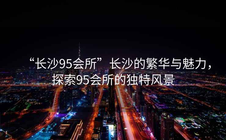“長沙95會所”長沙的繁華與魅力，探索95會所的獨特風景
