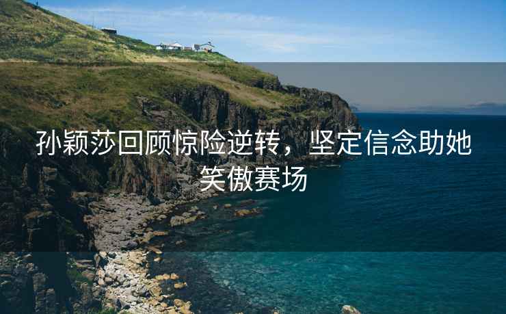 孫穎莎回顧驚險(xiǎn)逆轉(zhuǎn)，堅(jiān)定信念助她笑傲賽場(chǎng)