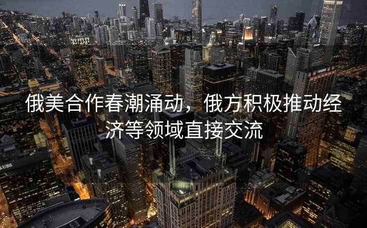 俄美合作春潮涌動，俄方積極推動經濟等領域直接交流