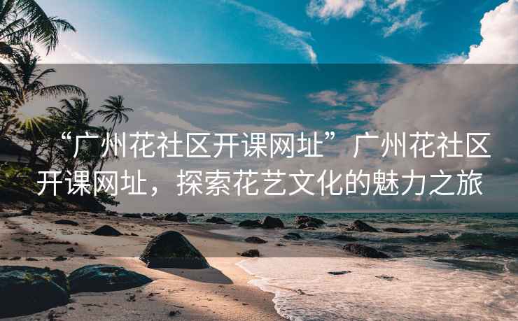 “廣州花社區開課網址”廣州花社區開課網址，探索花藝文化的魅力之旅