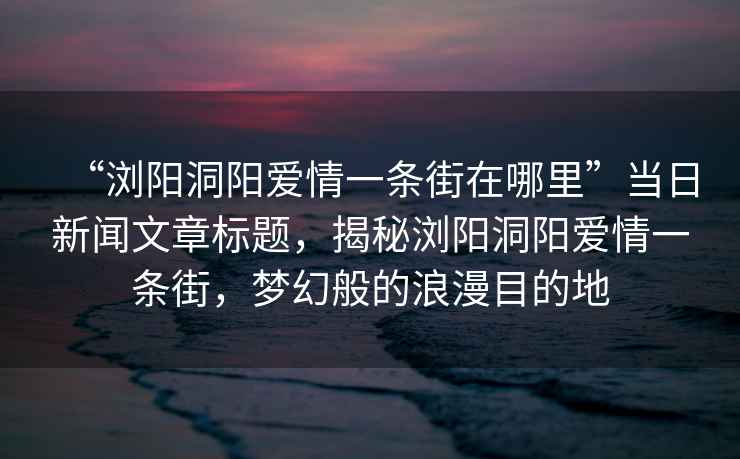 “瀏陽洞陽愛情一條街在哪里”當日新聞文章標題，揭秘瀏陽洞陽愛情一條街，夢幻般的浪漫目的地