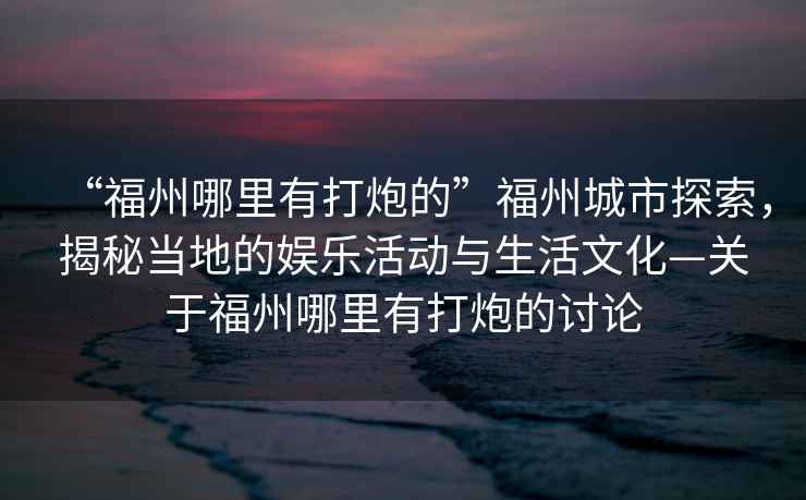 “福州哪里有打炮的”福州城市探索，揭秘當(dāng)?shù)氐膴蕵坊顒?dòng)與生活文化—關(guān)于福州哪里有打炮的討論