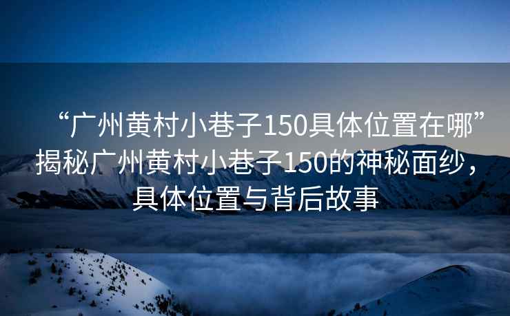 “廣州黃村小巷子150具體位置在哪”揭秘廣州黃村小巷子150的神秘面紗，具體位置與背后故事