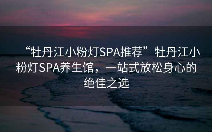 “牡丹江小粉燈SPA推薦”牡丹江小粉燈SPA養生館，一站式放松身心的絕佳之選