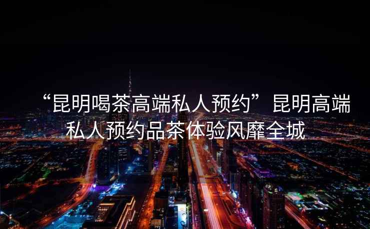 “昆明喝茶高端私人預約”昆明高端私人預約品茶體驗風靡全城