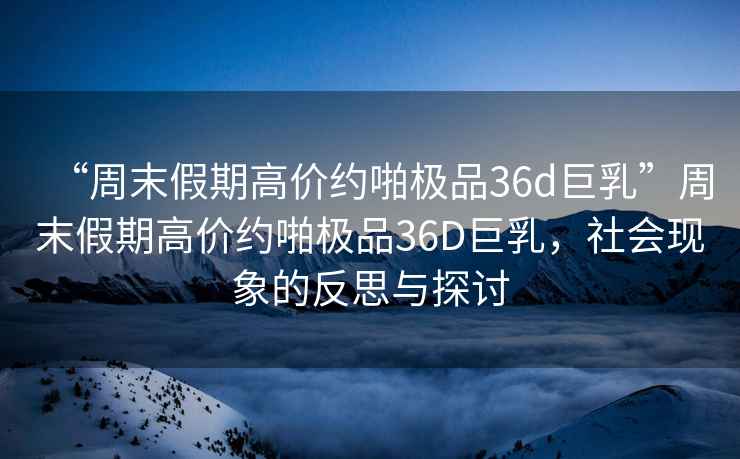 “周末假期高價(jià)約啪極品36d巨乳”周末假期高價(jià)約啪極品36D巨乳，社會(huì)現(xiàn)象的反思與探討