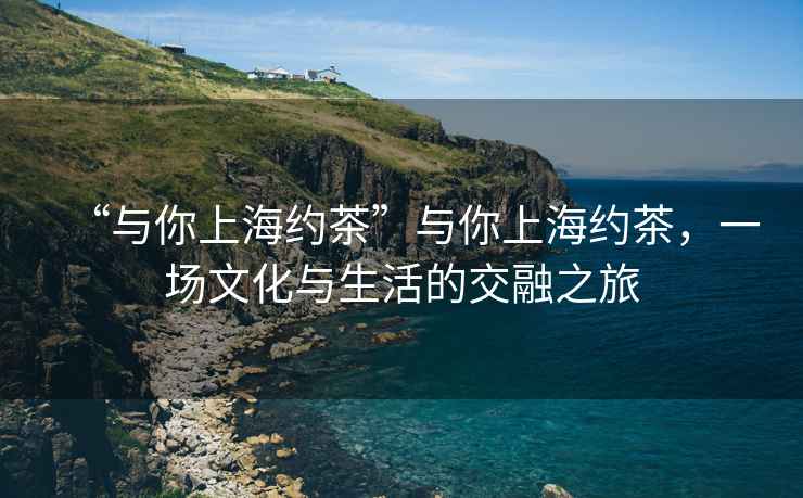 “與你上海約茶”與你上海約茶，一場文化與生活的交融之旅
