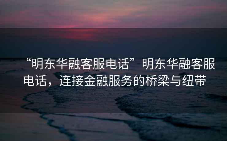 “明東華融客服電話”明東華融客服電話，連接金融服務的橋梁與紐帶