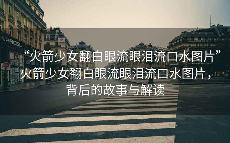 “火箭少女翻白眼流眼淚流口水圖片”火箭少女翻白眼流眼淚流口水圖片，背后的故事與解讀