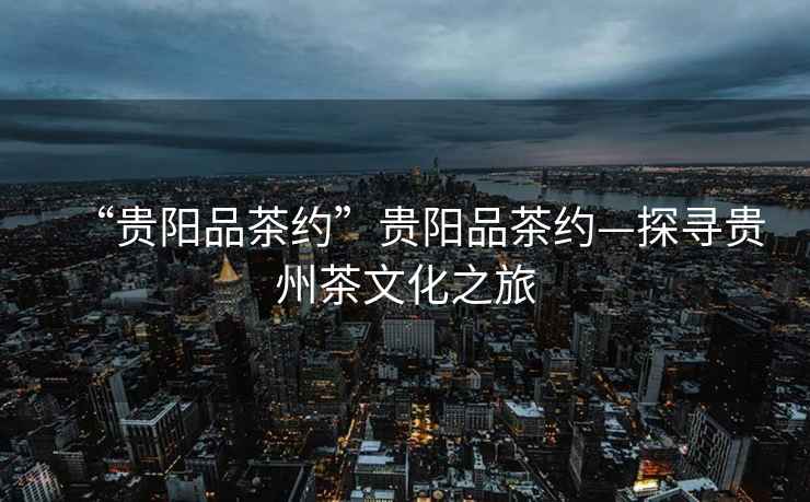 “貴陽品茶約”貴陽品茶約—探尋貴州茶文化之旅