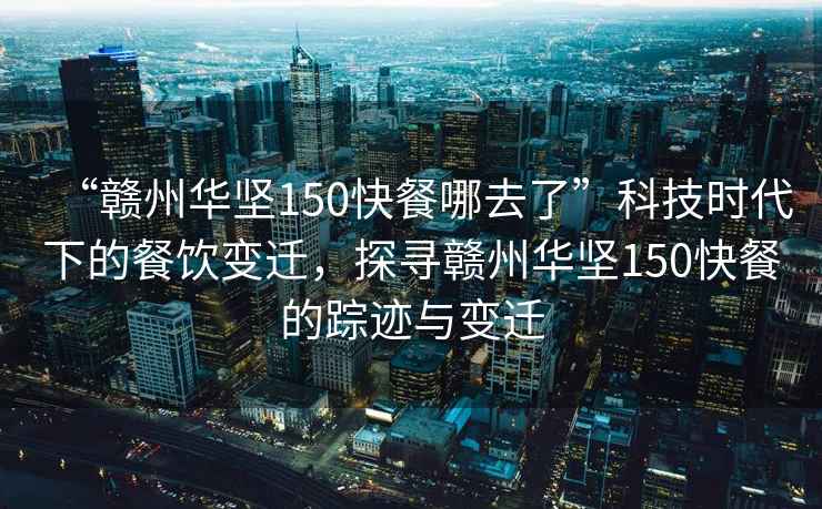 “贛州華堅150快餐哪去了”科技時代下的餐飲變遷，探尋贛州華堅150快餐的蹤跡與變遷