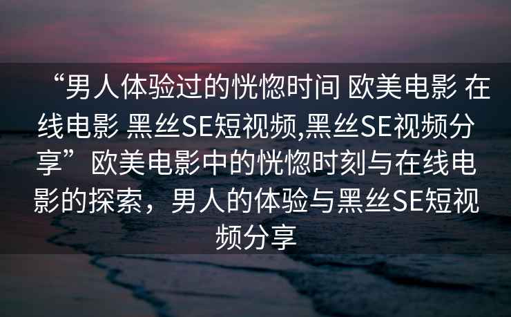 “男人體驗過的恍惚時間 歐美電影 在線電影 黑絲SE短視頻,黑絲SE視頻分享”歐美電影中的恍惚時刻與在線電影的探索，男人的體驗與黑絲SE短視頻分享
