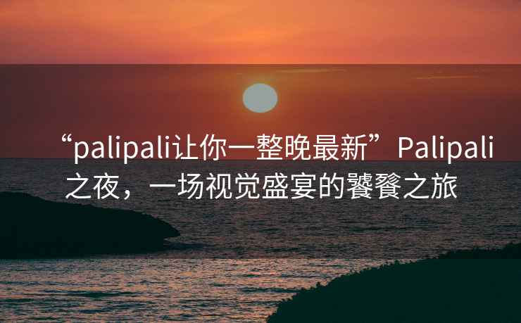 “palipali讓你一整晚最新”Palipali之夜，一場視覺盛宴的饕餮之旅