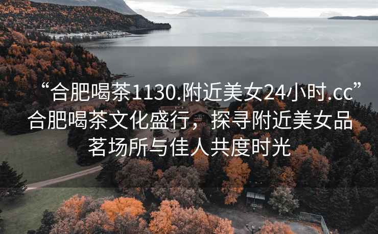 “合肥喝茶1130.附近美女24小時.cc”合肥喝茶文化盛行，探尋附近美女品茗場所與佳人共度時光