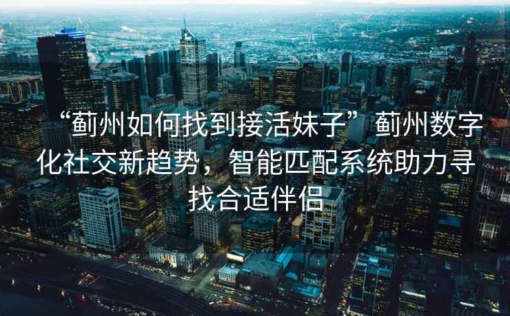 “薊州如何找到接活妹子”薊州數字化社交新趨勢，智能匹配系統助力尋找合適伴侶