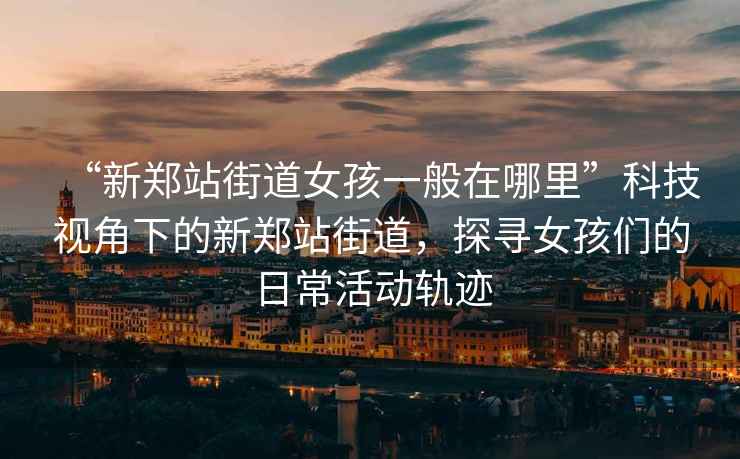 “新鄭站街道女孩一般在哪里”科技視角下的新鄭站街道，探尋女孩們的日?；顒?dòng)軌跡