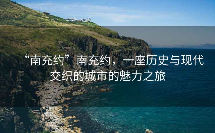 “南充約”南充約，一座歷史與現代交織的城市的魅力之旅