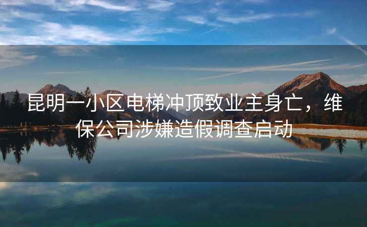昆明一小區電梯沖頂致業主身亡，維保公司涉嫌造假調查啟動