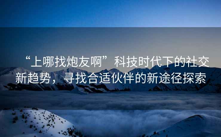 “上哪找炮友啊”科技時代下的社交新趨勢，尋找合適伙伴的新途徑探索