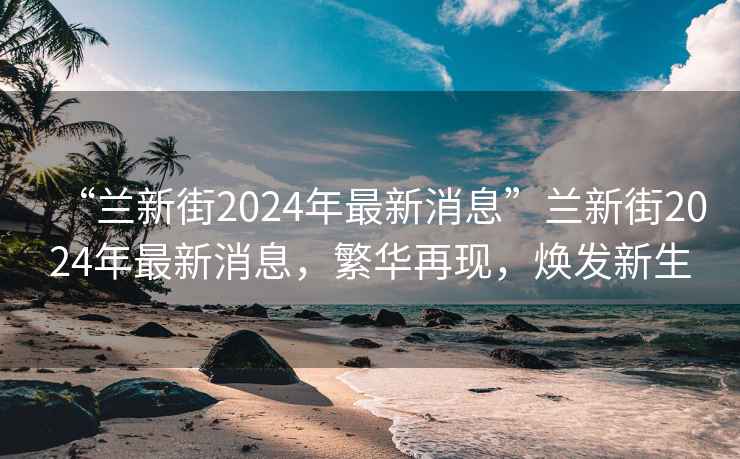 “蘭新街2024年最新消息”蘭新街2024年最新消息，繁華再現，煥發新生