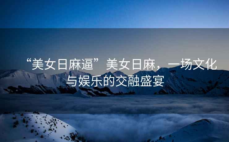 “美女日麻逼”美女日麻，一場文化與娛樂的交融盛宴