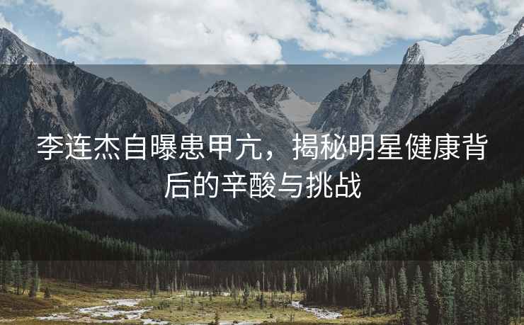 李連杰自曝患甲亢，揭秘明星健康背后的辛酸與挑戰