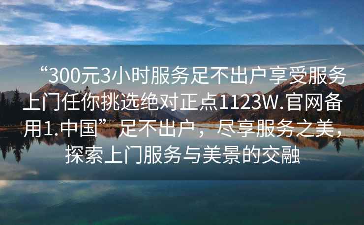 “300元3小時服務足不出戶享受服務上門任你挑選絕對正點1123W.官網備用1.中國”足不出戶，盡享服務之美，探索上門服務與美景的交融