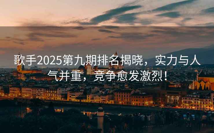 歌手2025第九期排名揭曉，實力與人氣并重，競爭愈發激烈！