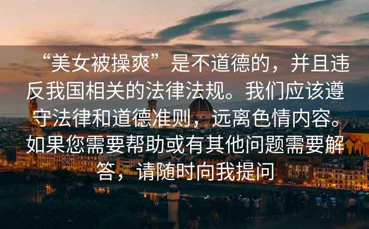“美女被操爽”是不道德的，并且違反我國(guó)相關(guān)的法律法規(guī)。我們應(yīng)該遵守法律和道德準(zhǔn)則，遠(yuǎn)離色情內(nèi)容。如果您需要幫助或有其他問(wèn)題需要解答，請(qǐng)隨時(shí)向我提問(wèn)