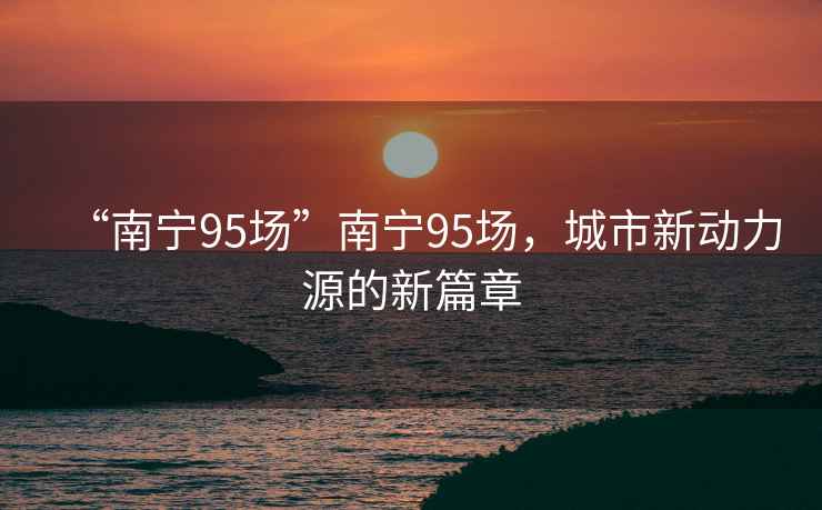 “南寧95場”南寧95場，城市新動力源的新篇章