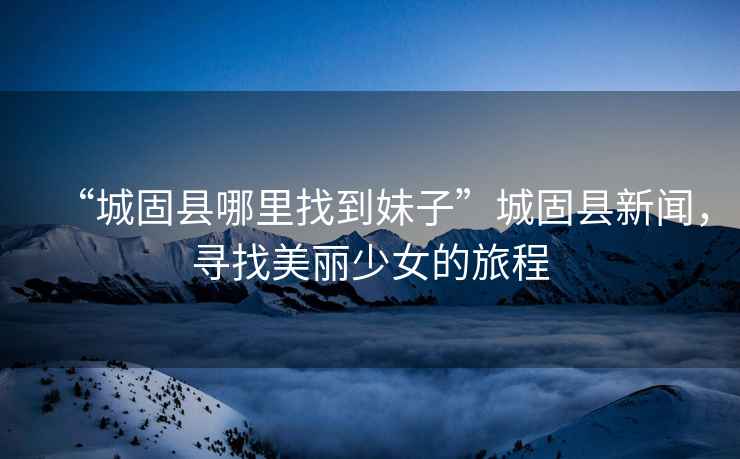 “城固縣哪里找到妹子”城固縣新聞，尋找美麗少女的旅程