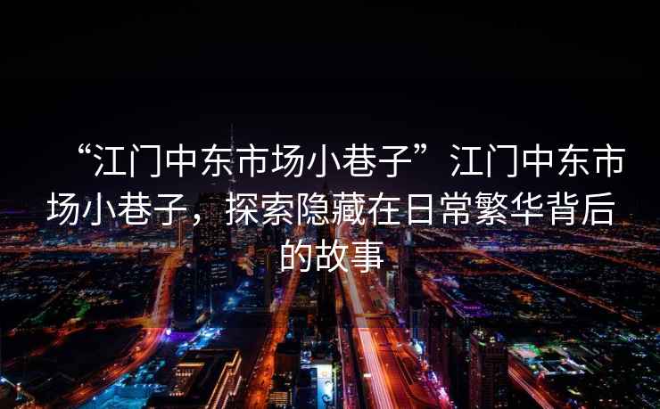 “江門中東市場小巷子”江門中東市場小巷子，探索隱藏在日常繁華背后的故事