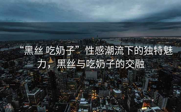 “黑絲 吃奶子”性感潮流下的獨特魅力，黑絲與吃奶子的交融