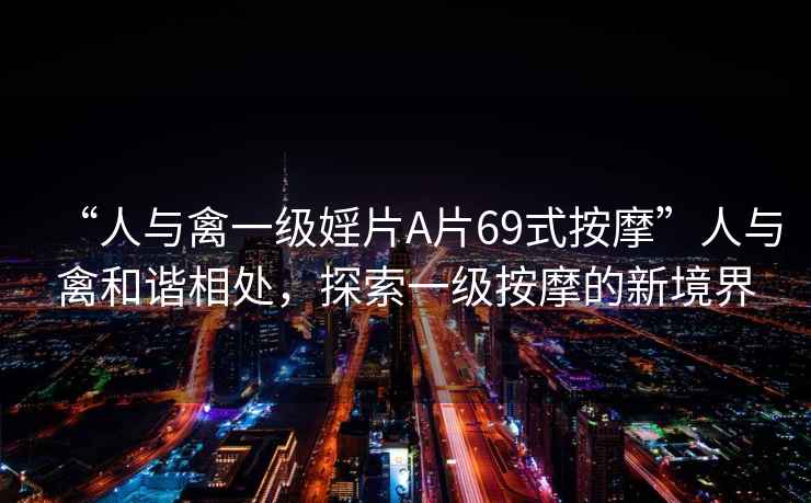 “人與禽一級婬片A片69式按摩”人與禽和諧相處，探索一級按摩的新境界
