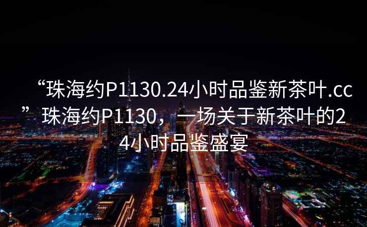“珠海約P1130.24小時品鑒新茶葉.cc”珠海約P1130，一場關(guān)于新茶葉的24小時品鑒盛宴