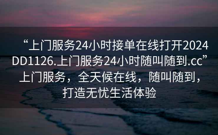“上門服務24小時接單在線打開2024DD1126.上門服務24小時隨叫隨到.cc”上門服務，全天候在線，隨叫隨到，打造無憂生活體驗