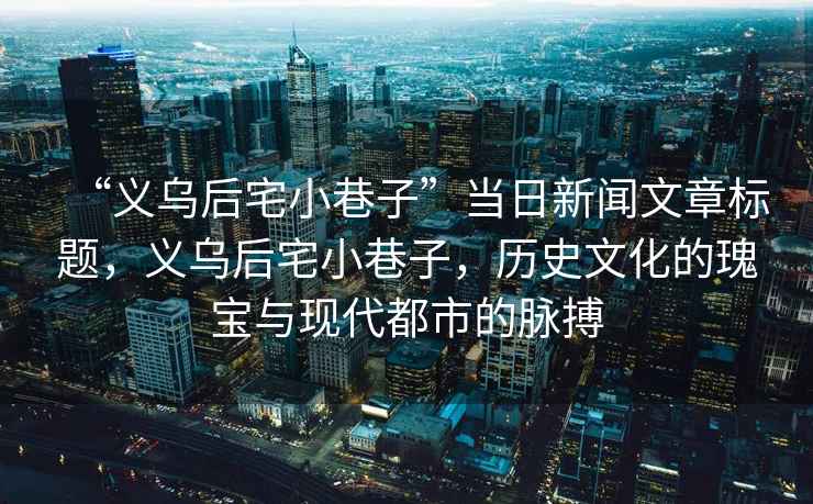 “義烏后宅小巷子”當日新聞文章標題，義烏后宅小巷子，歷史文化的瑰寶與現代都市的脈搏