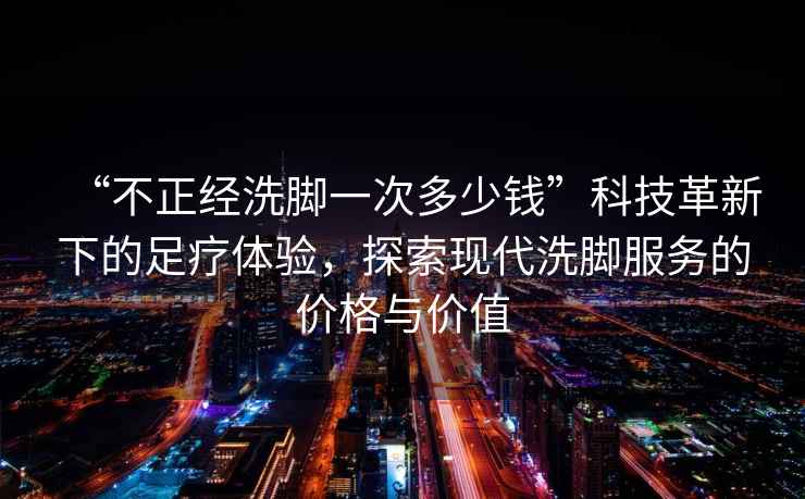 “不正經洗腳一次多少錢”科技革新下的足療體驗，探索現代洗腳服務的價格與價值