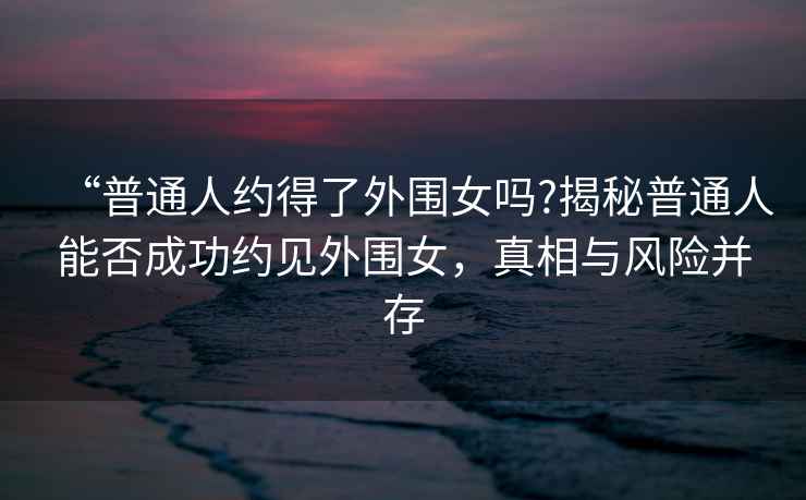 “普通人約得了外圍女嗎?揭秘普通人能否成功約見外圍女，真相與風險并存