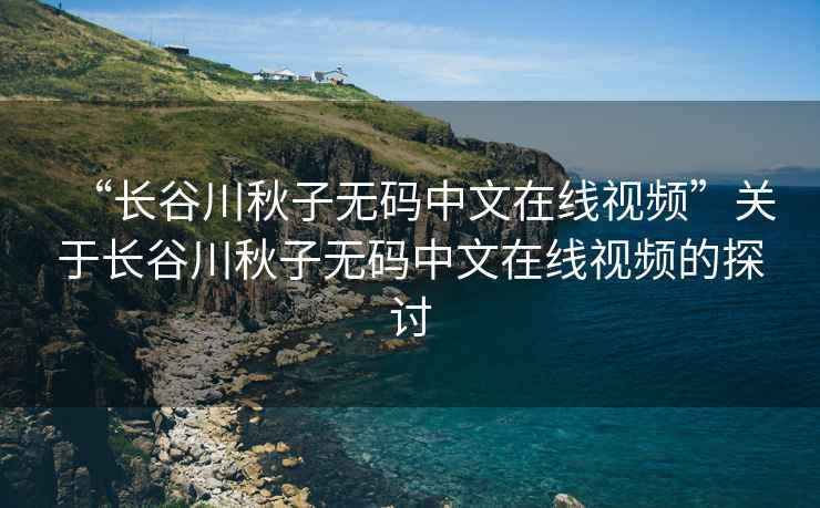 “長谷川秋子無碼中文在線視頻”關于長谷川秋子無碼中文在線視頻的探討