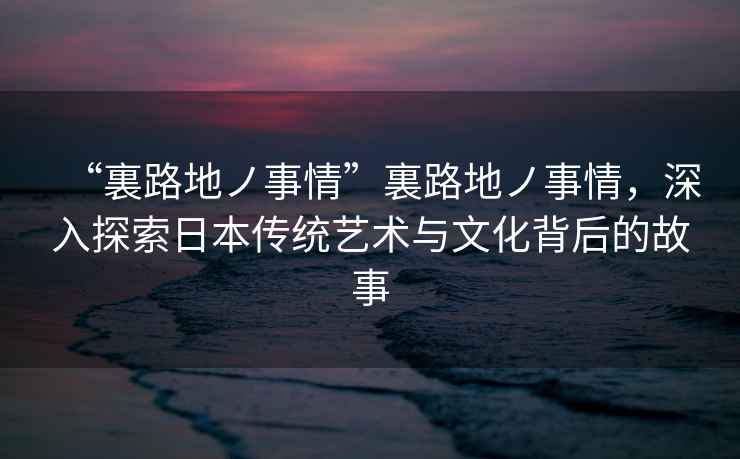 “裏路地ノ事情”裏路地ノ事情，深入探索日本傳統藝術與文化背后的故事