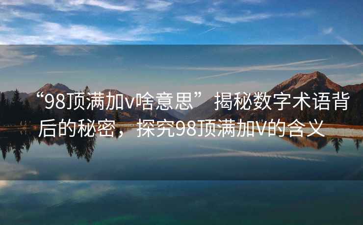 “98頂滿加v啥意思”揭秘?cái)?shù)字術(shù)語(yǔ)背后的秘密，探究98頂滿加V的含義