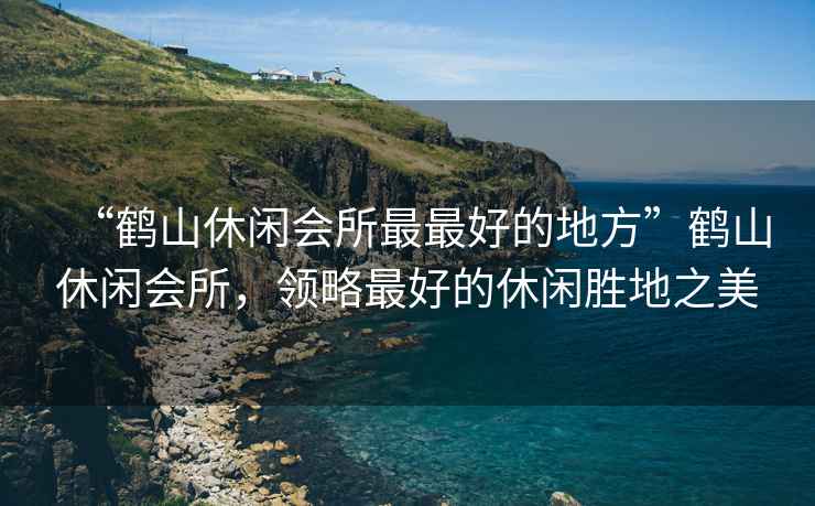 “鶴山休閑會所最最好的地方”鶴山休閑會所，領略最好的休閑勝地之美