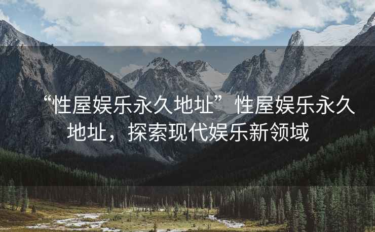 “性屋娛樂(lè)永久地址”性屋娛樂(lè)永久地址，探索現(xiàn)代娛樂(lè)新領(lǐng)域