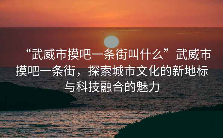 “武威市摸吧一條街叫什么”武威市摸吧一條街，探索城市文化的新地標與科技融合的魅力